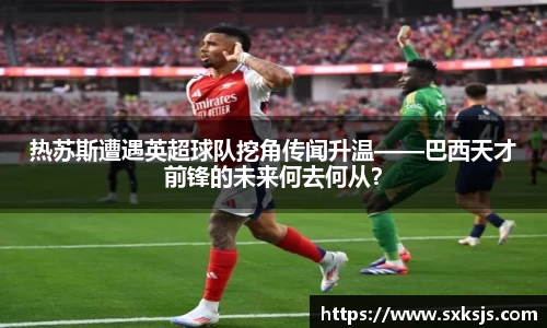 热苏斯遭遇英超球队挖角传闻升温——巴西天才前锋的未来何去何从？