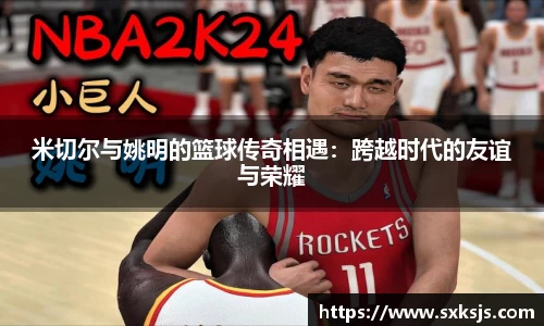 米切尔与姚明的篮球传奇相遇：跨越时代的友谊与荣耀